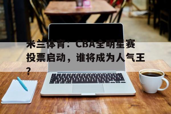 米兰体育：CBA全明星赛投票启动，谁将成为人气王？