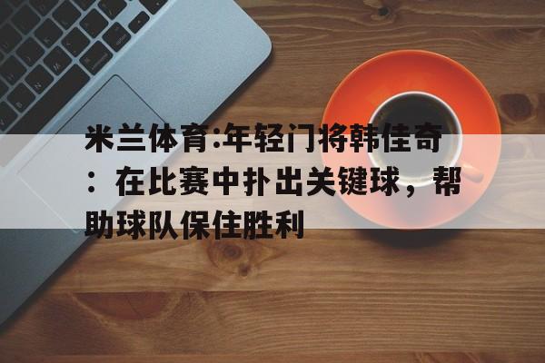 包含米兰体育:年轻门将韩佳奇：在比赛中扑出关键球，帮助球队保住胜利的词条